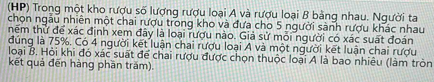 (HP) Trong một kho rượu số lượng rượu loại A và rượu loại B bằng nhau. Người ta 
chọn ngẫu nhiên một chai rượu trong kho và đưa cho 5 người sành rượu khác nhau 
hếm thử để xác định xem đây là loại rượu nào. Giả sử mỗi người có xác suất đoán 
đúng là 75%. Có 4 người kết luận chai rượu loại A và một người kết luận chai rượu 
loại B. Hỏi khi đó xác suất để chai rượu được chọn thuộc loại A là bao nhiêu (làm tròn 
kết quả đến hàng phần trăm).