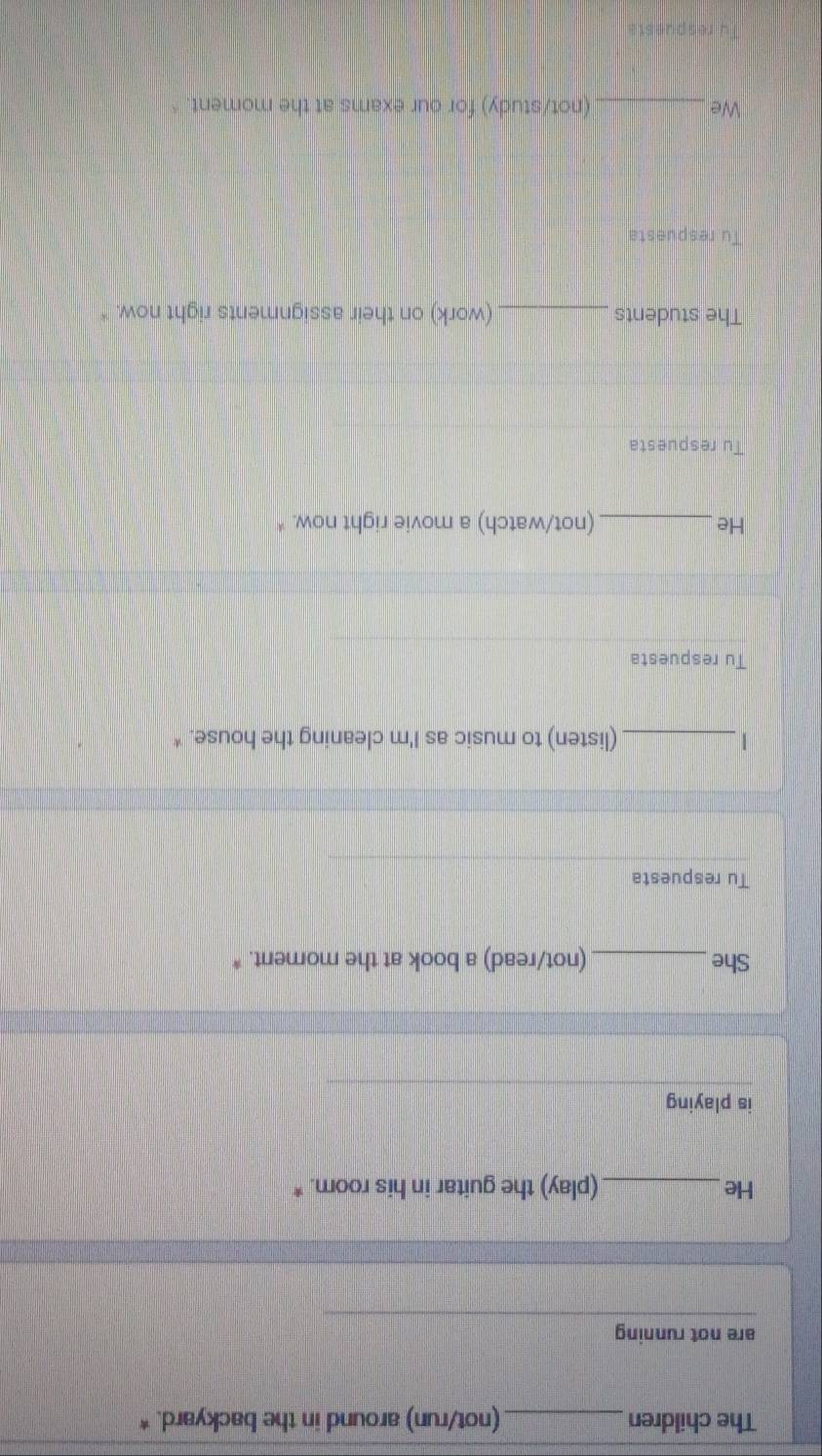 The children _(not/run) around in the backyard. * 
are not running 
He _(play) the guitar in his room. * 
is playing 
She_ (not/read) a book at the moment. * 
Tu respuesta 
_(listen) to music as I'm cleaning the house. * 
Tu respuesta 
He_ (not/watch) a movie right now. * 
Tu respuesta 
The students_ (work) on their assignments right now. * 
Tu respuesta 
We _(not/study) for our exams at the moment 
re s p ut st i