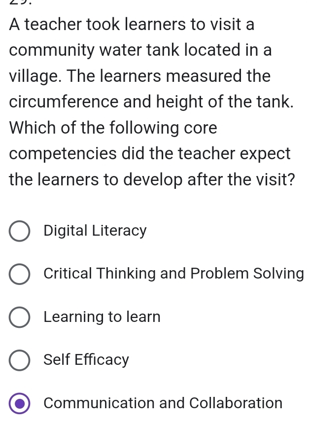 A teacher took learners to visit a
community water tank located in a
village. The learners measured the
circumference and height of the tank.
Which of the following core
competencies did the teacher expect
the learners to develop after the visit?
Digital Literacy
Critical Thinking and Problem Solving
Learning to learn
Self Efficacy
Communication and Collaboration