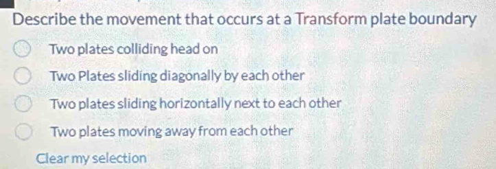 Describe the movement that occurs at a Transform plate boundary
Two plates colliding head on
Two Plates sliding diagonally by each other
Two plates sliding horizontally next to each other
Two plates moving away from each other
Clear my selection