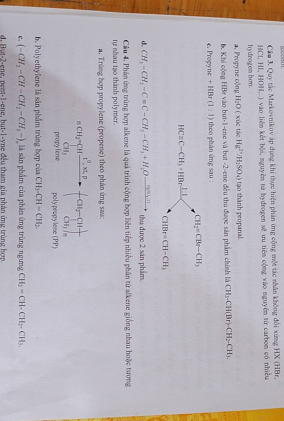 Quy tắc Markovnikov áp dụng khi thực hiện phản ứng cộng một tác nhân không đối xứng HX (HBr,
HCl, HI, HOH,..) vào liên kết bội, nguyên tử hydrogen sẽ ưu tiên cộng vào nguyên tử carbon có nhiều
hydrogen hơn.
a. Propyne cộng H_2O ( xúc tác Hg^(2+)/H_2SO_4) tạo thành propanal.
b. Khi cộng HBr vào but-1-ene và but -2-ene đều thu được sản phẩm chính là CH_3-CH(Br)-CH_2-CH_3.
c. Propyne +HBr(1:1) theo phản ứng sau :
d. CH_3-CH_2-Cequiv C-CH_2-CH_3+H_2Oxrightarrow H_2SO_4,11 thu được 2 sản phẩm.
Câu 4. Phản ứng trùng hợp alkene là quá trình cộng hợp liên tiếp nhiều phân tử alkene giống nhau hoặc tương
tự nhau tạo thành polymer.
a.  Trùng hợp propylene (propene) theo phản ứng sau:
nCH_2=CHfrac C^(frac n_CH_3)-(-CH_2-CH+)CH_3/n
propylene polypropylene (PP)
b. Polyethylene là sản phầm trùng hợp của CH_3-CH=CH_2.
c. (-CH_2-CH-CH_2-CH_3-)_n là sản phẩm của phản ứng trùng ngưng CH_2=CH-CH_2-CH_3.
d. But-2-ene, pent-1-ene, but-1-yne đều tham gia phản ứng trùng hợp.