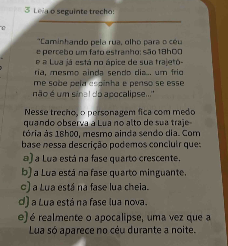 Leia o seguinte trecho:
e
'Caminhando pela rua, olho para o céu
e percebo um fato estranho: são 18h00
e a Lua já está no ápice de sua trajetó-
ria, mesmo ainda sendo dia... um frio
me sobe pela espinha e penso se esse 
não é um sinal do apocalipse...'
Nesse trecho, o personagem fica com medo
quando observa a Lua no alto de sua traje-
tória às 18h00, mesmo ainda sendo dia. Com
base nessa descrição podemos concluir que:
a) a Lua está na fase quarto crescente.
b) a Lua está na fase quarto minguante.
c) a Lua está na fase lua cheia.
d) a Lua está na fase lua nova.
e) é realmente o apocalipse, uma vez que a
Lua só aparece no céu durante a noite.