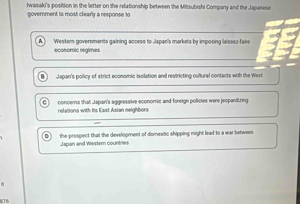 Iwasaki's position in the letter on the relationship between the Mitsubishi Company and the Japanese
government is most clearly a response to
A Western governments gaining access to Japan's markets by imposing laissez-faire
economic regimes
B Japan's policy of strict economic isolation and restricting cultural contacts with the West
c concerns that Japan's aggressive economic and foreign policies were jeopardizing
relations with its East Asian neighbors
D the prospect that the development of domestic shipping might lead to a war between
Japan and Western countries
it
876