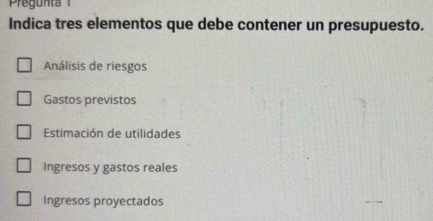 Pregunt 
Indica tres elementos que debe contener un presupuesto.
Análisis de riesgos
Gastos previstos
Estimación de utilidades
Ingresos y gastos reales
Ingresos proyectados