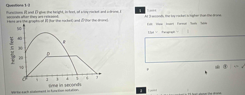 Functions R and D give the height, in feet, of a toy rocket and a drone, t 1 1 point 
seconds after they are released. 
Here are the graphs of R (for the rocket) and D (for the drone). At 3 seconds, the toy rocket is higher than the drone. 
Edit View Insert Format Tools Table 
12pt Paragraph ;

p 
2 
Write each statement in function notation. 1 point 
rocket is 25 feet above the drone.