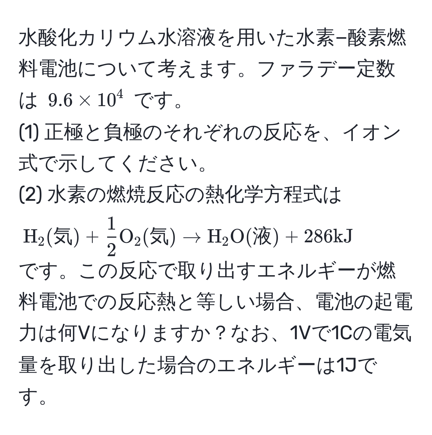 水酸化カリウム水溶液を用いた水素−酸素燃料電池について考えます。ファラデー定数は $9.6 * 10^(4$ です。  
(1) 正極と負極のそれぞれの反応を、イオン式で示してください。  
(2) 水素の燃焼反応の熱化学方程式は  
$ H)_2(気) +  1/2 O_2(気) arrow H_2O(液) + 286 kJ $  
です。この反応で取り出すエネルギーが燃料電池での反応熱と等しい場合、電池の起電力は何Vになりますか？なお、1Vで1Cの電気量を取り出した場合のエネルギーは1Jです。