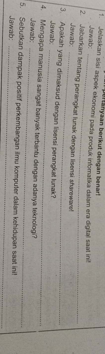 pertanyaan berikut dengan benar! 
1. Jelaskan sisi aspek ekonomi pada produk infomatika dalam era digital saat ini! 
_ 
Jawab: 
_ 
2. Jabarkan tentang perangkat lunak dengan lisensi shareware! 
Jawab: 
3. Apakah yang dimaksud dengan lisensi perangkat lunak? 
Jawab: 
_ 
_ 
4. Mengapa manusia sangat banyak terbantu dengan adanya teknologi? 
Jawab: 
5. Sebutkan dampak positif perkembangan ilmu komputer dalam kehidupan saat ini! 
Jawab:_