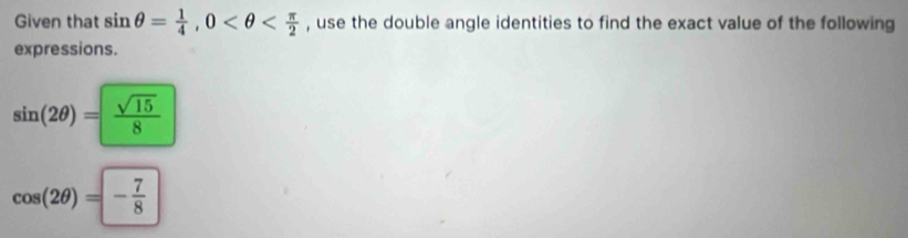 Given that sin θ = 1/4 , 0 , use the double angle identities to find the exact value of the following 
expressions.
sin (2θ )= sqrt(15)/8 
cos (2θ )=- 7/8 