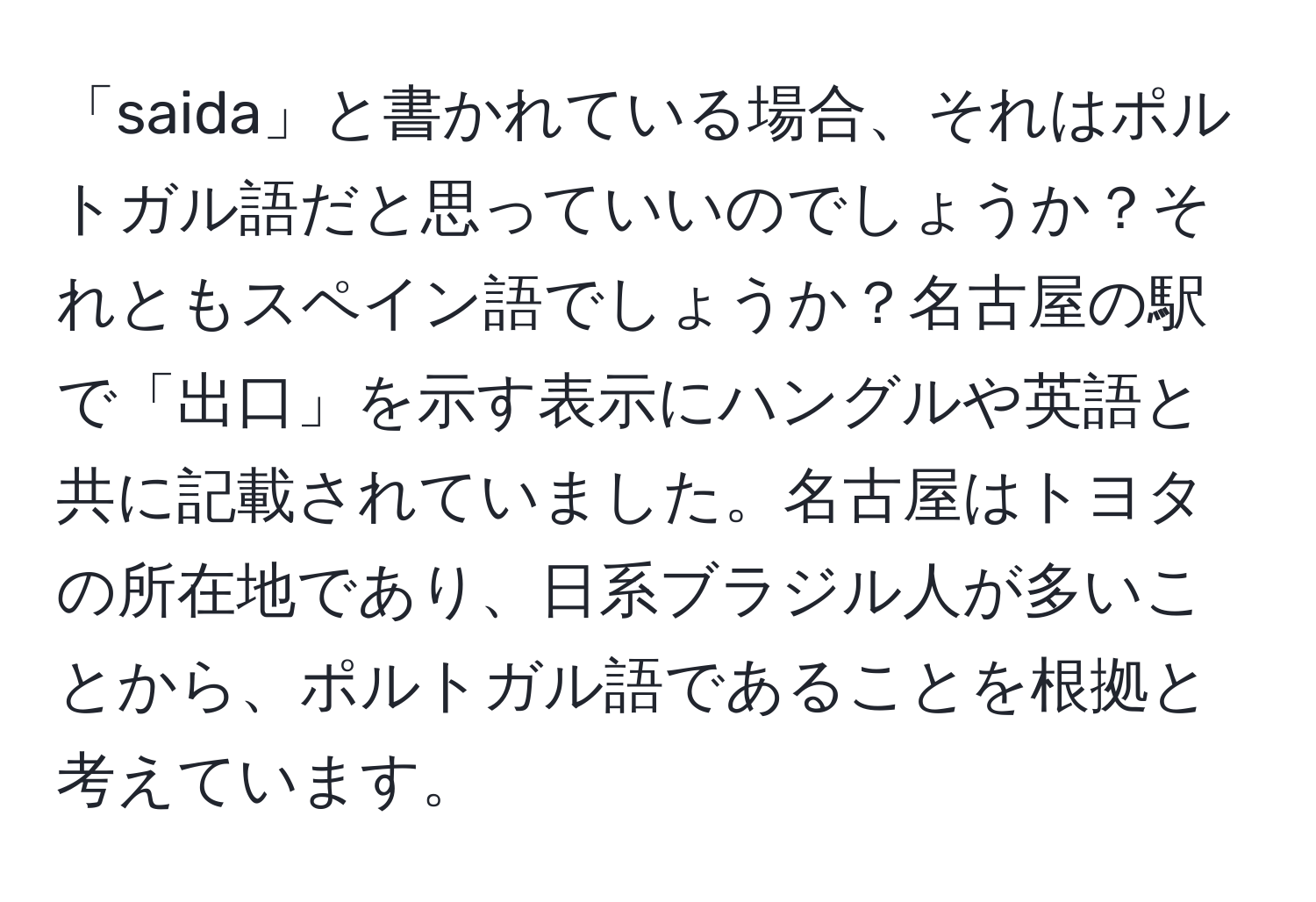 「saida」と書かれている場合、それはポルトガル語だと思っていいのでしょうか？それともスペイン語でしょうか？名古屋の駅で「出口」を示す表示にハングルや英語と共に記載されていました。名古屋はトヨタの所在地であり、日系ブラジル人が多いことから、ポルトガル語であることを根拠と考えています。