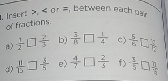 Insert , or =, between each pair 
of fractions. 
a)  1/2 □  2/3  b)  3/8 □  1/4  c)  5/6 □  10/12 
d)  11/15 □  3/5  e)  4/7 □  2/3  f)  3/5 □  12/15 