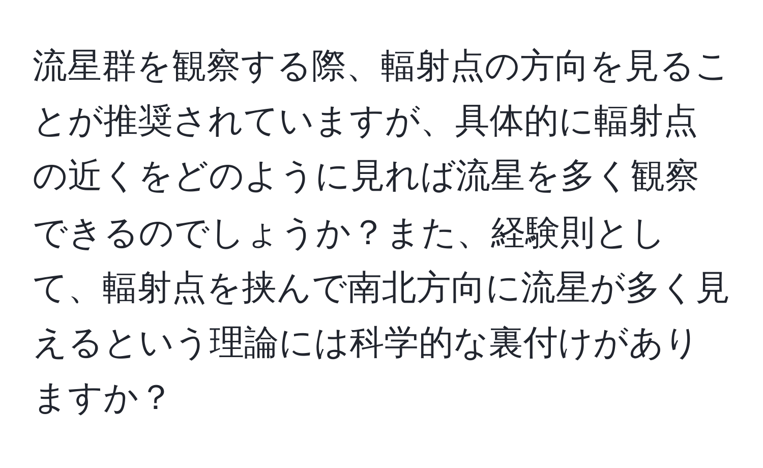 流星群を観察する際、輻射点の方向を見ることが推奨されていますが、具体的に輻射点の近くをどのように見れば流星を多く観察できるのでしょうか？また、経験則として、輻射点を挟んで南北方向に流星が多く見えるという理論には科学的な裏付けがありますか？