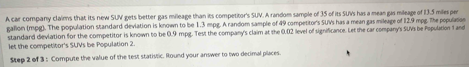 A car company claims that its new SUV gets better gas mileage than its competitor's SUV. A random sample of 35 of its SUVs has a mean gas mileage of 13.5 miles per
gallon (mpg). The population standard deviation is known to be 1.3 mpg. A random sample of 49 competitor's SUVs has a mean gas mileage of 12.9 mpg. The population 
standard deviation for the competitor is known to be 0.9 mpg. Test the company's claim at the 0.02 level of significance. Let the car company's SUVs be Population 1 and 
let the competitor's SUVs be Population 2. 
Step 2 of 3 : Compute the value of the test statistic. Round your answer to two decimal places.