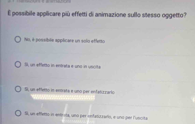 È possibile applicare più effetti di animazione sullo stesso oggetto?
No, è possibile applicare un solo effetto
Si, un effetto in entrata e uno in uscita
Si, un effetto in entrata e uno per enfatizzarlo
Si, un effetto in entrata, uno per enfatizzarlo, e uno per l’uscita