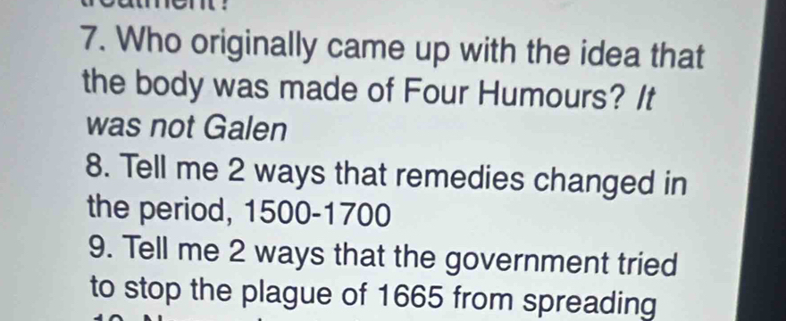 Who originally came up with the idea that 
the body was made of Four Humours? It 
was not Galen 
8. Tell me 2 ways that remedies changed in 
the period, 1500-1700
9. Tell me 2 ways that the government tried 
to stop the plague of 1665 from spreading