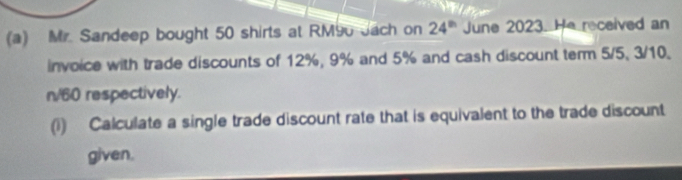 Mr. Sandeep bought 50 shirts at RM90 Jach on 24^(th) June 2023. He received an 
invoice with trade discounts of 12%, 9% and 5% and cash discount term 5/5, 3/10.
n/60 respectively. 
(1) Calculate a single trade discount rate that is equivalent to the trade discount 
given.