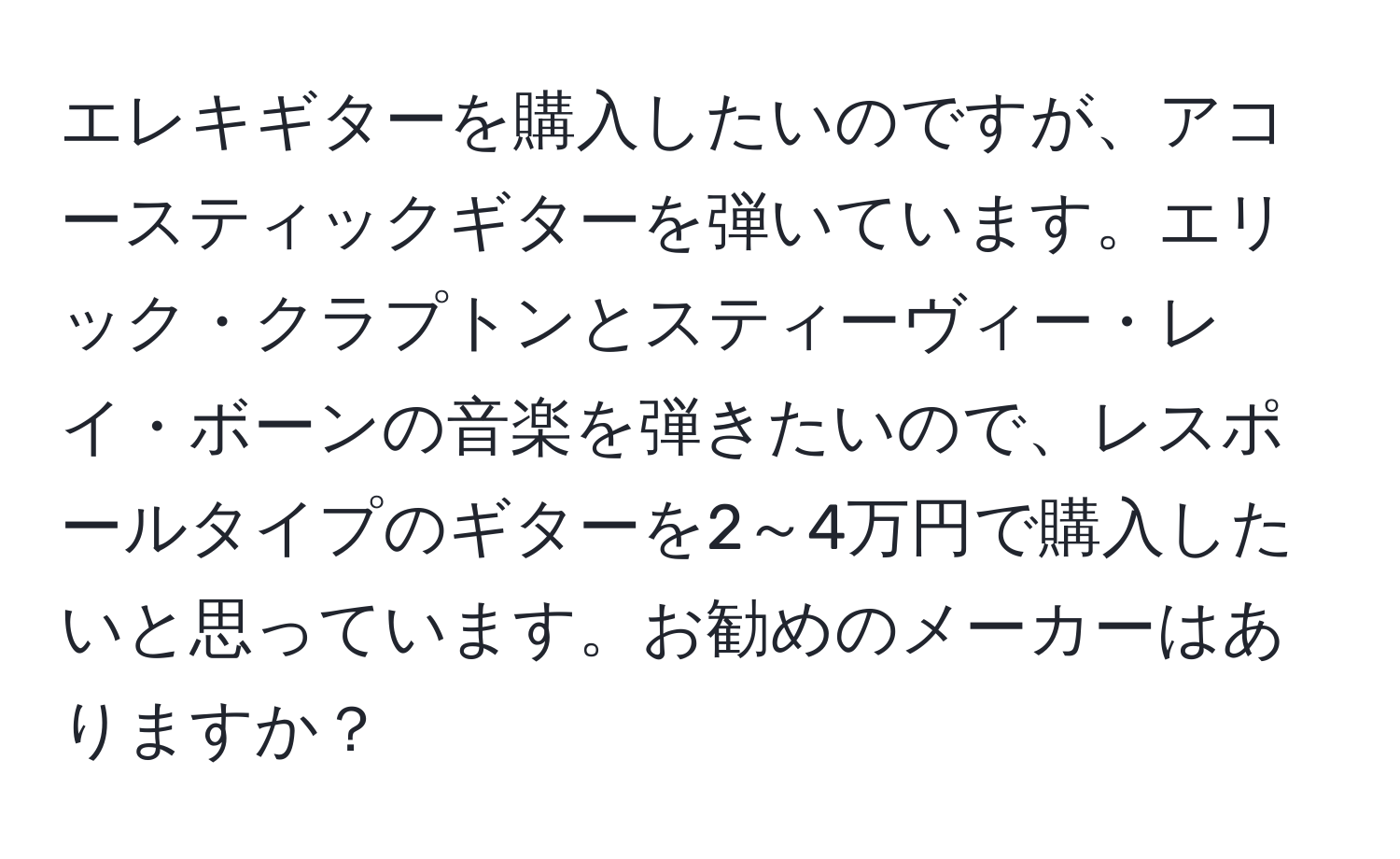 エレキギターを購入したいのですが、アコースティックギターを弾いています。エリック・クラプトンとスティーヴィー・レイ・ボーンの音楽を弾きたいので、レスポールタイプのギターを2～4万円で購入したいと思っています。お勧めのメーカーはありますか？