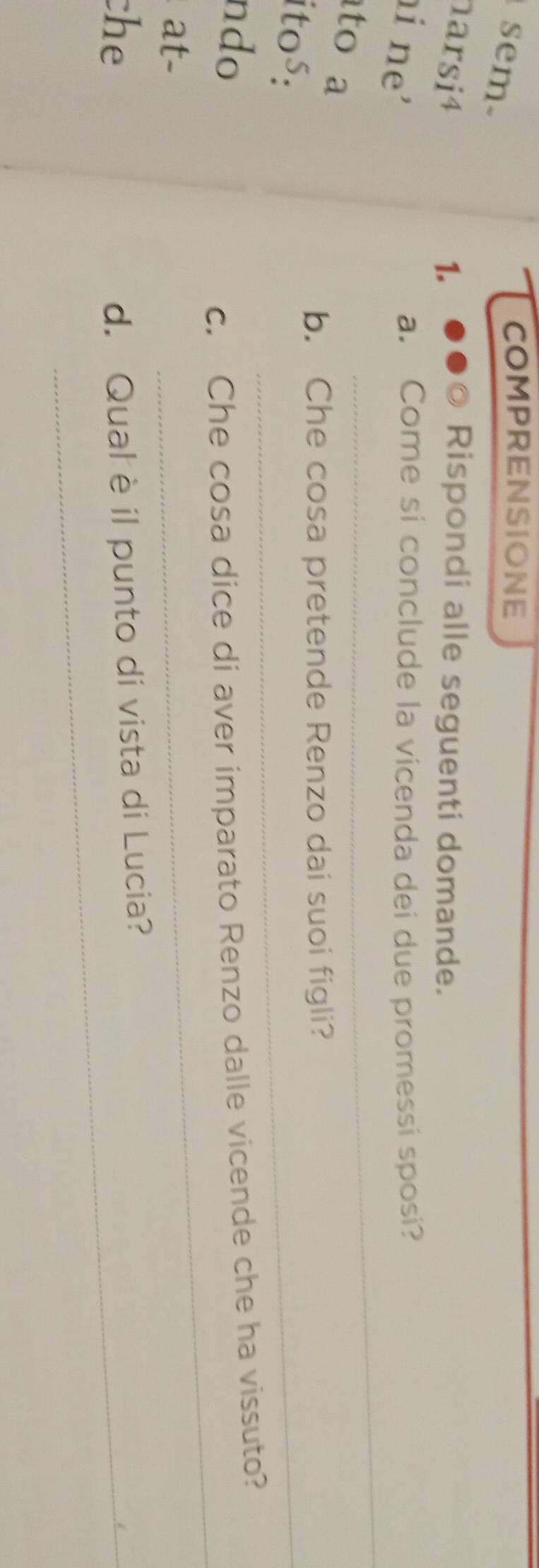 sem 
COMPRENSIONE 
arsi4 1. 
Rispondi alle seguenti domande. 
_ 
i ne' 
a. Come si conclude la vicenda dei due promessi sposi? 
to a 
_ 
b. Che cosa pretende Renzo dai suoi figli? 
itos: 
_ 
ndo 
c. Che cosa dice di aver imparato Renzo dalle vicende che ha vissuto? 
at- 
che d. Qual è il punto di vista di Lucia?