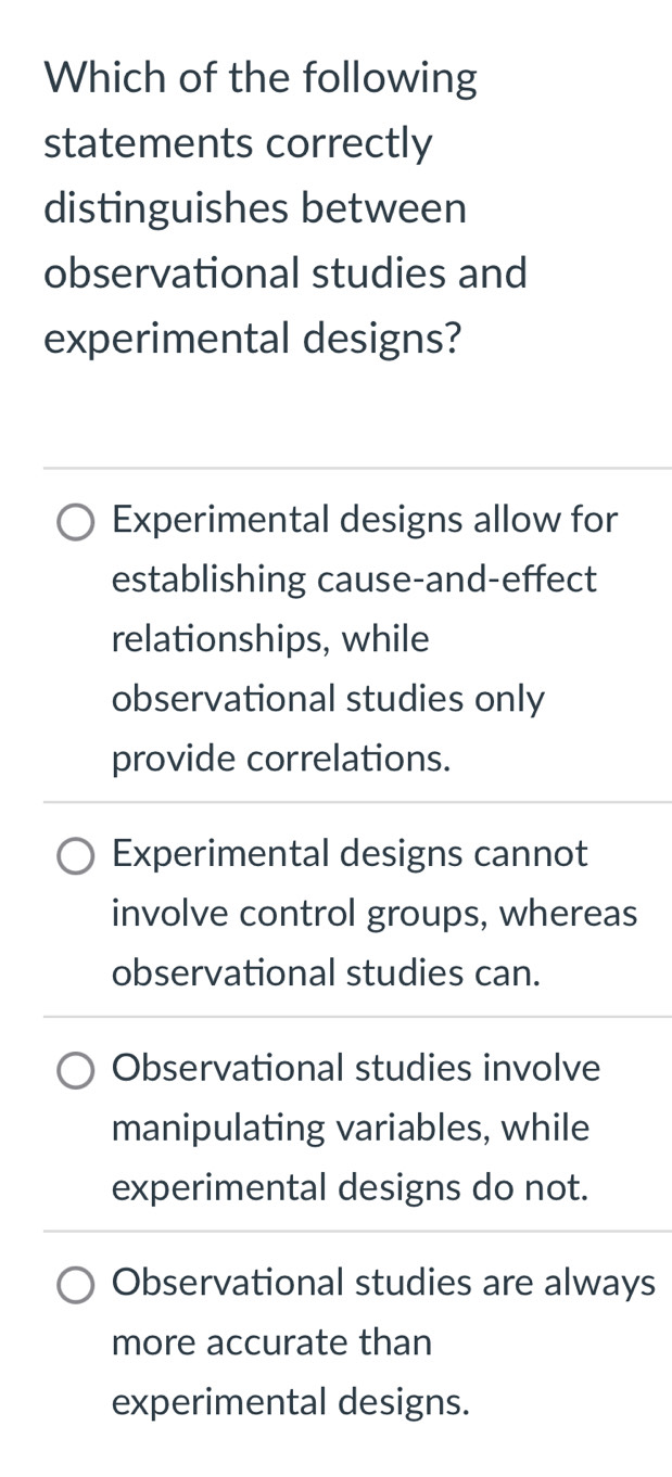 Which of the following
statements correctly
distinguishes between
observational studies and
experimental designs?
Experimental designs allow for
establishing cause-and-effect
relationships, while
observational studies only
provide correlations.
Experimental designs cannot
involve control groups, whereas
observational studies can.
Observational studies involve
manipulating variables, while
experimental designs do not.
Observational studies are always
more accurate than
experimental designs.