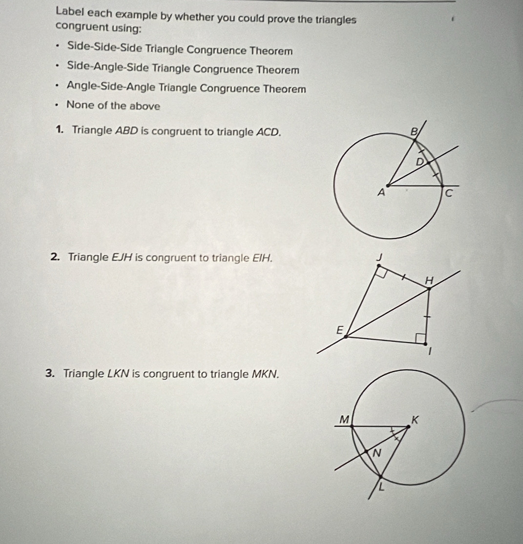 Label each example by whether you could prove the triangles
congruent using:
Side-Side-Side Triangle Congruence Theorem
Side-Angle-Side Triangle Congruence Theorem
Angle-Side-Angle Triangle Congruence Theorem
None of the above
1. Triangle ABD is congruent to triangle ACD.
2. Triangle EJH is congruent to triangle EIH. J
H
E
1
3. Triangle LKN is congruent to triangle MKN.