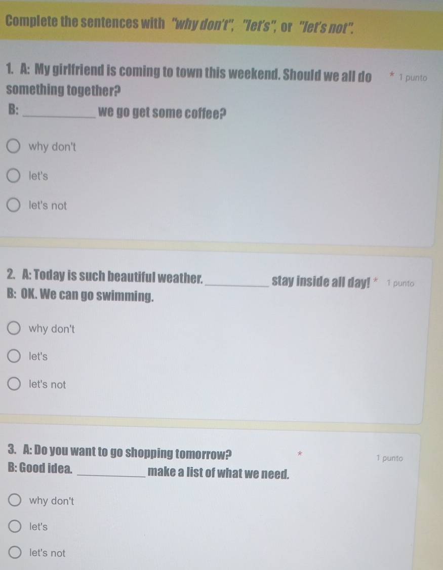 Complete the sentences with "why don't", "let's", or "let's not".
1. A: My girlfriend is coming to town this weekend. Should we all do 1 punto
something together?
B: _we go get some coffee?
why don't
let's
let's not
2. A: Today is such beautiful weather._ stay inside all day! * 1 punto
B: OK. We can go swimming.
why don't
let's
let's not
3. A: Do you want to go shopping tomorrow? 1 punto
*
B: Good idea. _make a list of what we need.
why don't
let's
let's not