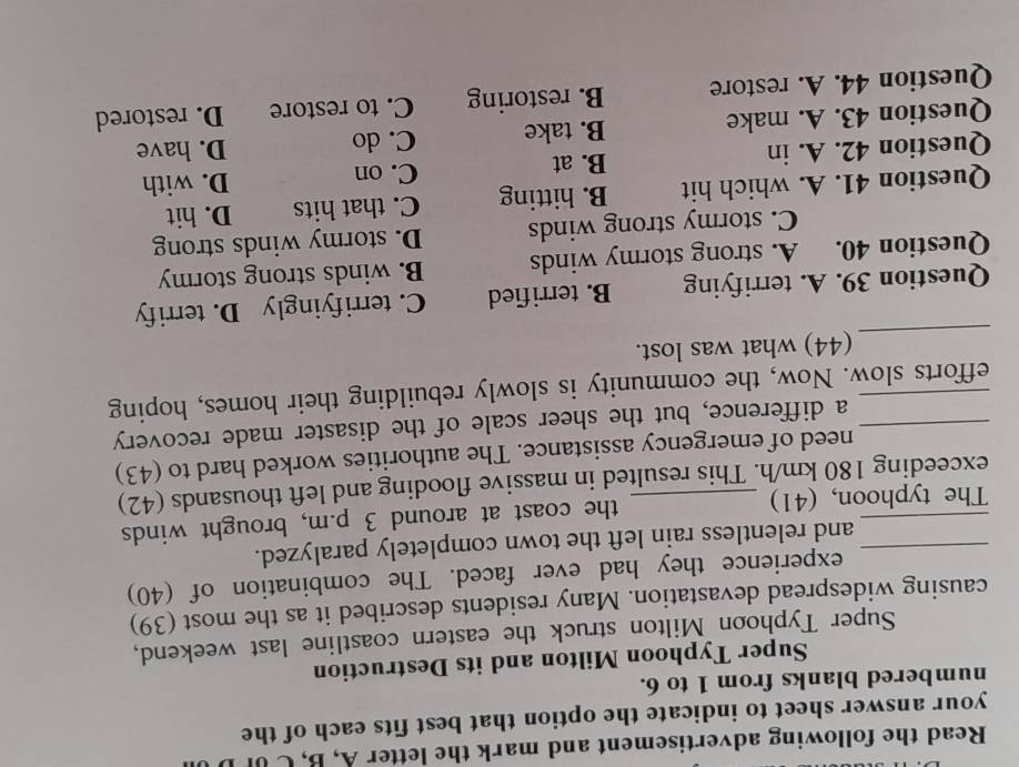 Read the following advertisement and mark the letter A, B, C UF 
your answer sheet to indicate the option that best fits each of the
numbered blanks from 1 to 6.
Super Typhoon Milton and its Destruction
Super Typhoon Milton struck the eastern coastline last weekend,
causing widespread devastation. Many residents described it as the most (39)
experience they had ever faced. The combination of (40)
_and relentless rain left the town completely paralyzed.
_The typhoon, (41) the coast at around 3 p.m, brought winds
exceeding 180 km/h. This resulted in massive flooding and left thousands (42)
need of emergency assistance. The authorities worked hard to (43)
_a difference, but the sheer scale of the disaster made recovery
_efforts slow. Now, the community is slowly rebuilding their homes, hoping
_
(44) what was lost.
Question 39. A. terrifying B. terrified C. terrifyingly D. terrify
Question 40. A. strong stormy winds B. winds strong stormy
C. stormy strong winds D. stormy winds strong
Question 41. A. which hit B. hitting C. that hits D. hit
C. on
Question 42. A. in B. at D. with
Question 43. A. make B. take C. do D. have
Question 44. A. restore B. restoring C. to restore D. restored