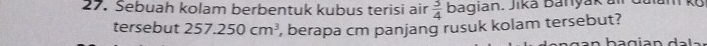 Sebuah kolam berbentuk kubus terisi air  3/4  bagian. Jiká Banyáká a 
tersebut 257.250cm^3 , berapa cm panjang rusuk kolam tersebut?