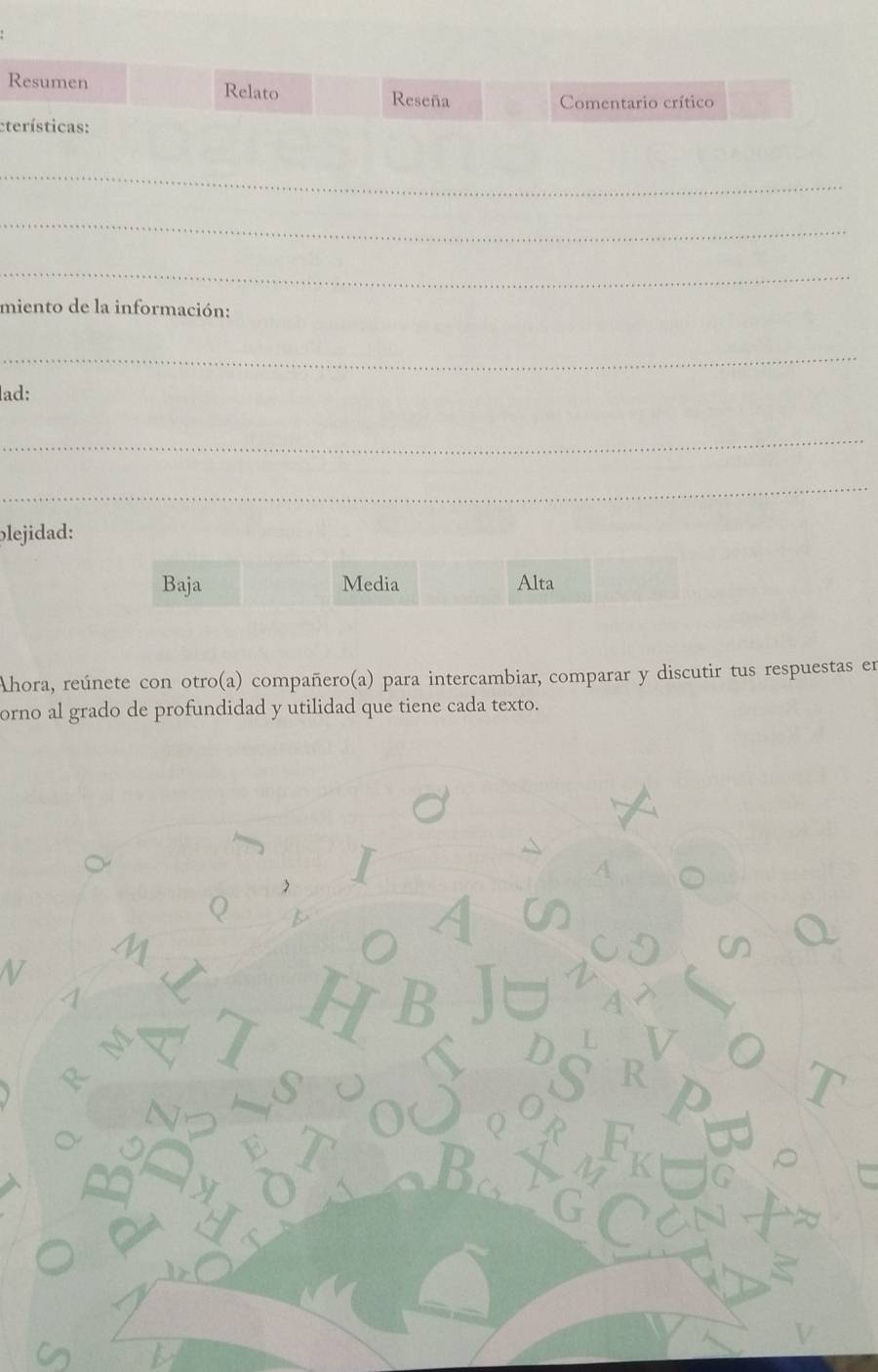 Resumen Relato Reseña
Comentario crítico
eterísticas:
_
_
_
miento de la información:
_
lad:
_
_
blejidad:
Baja Media Alta
Ahora, reúnete con otro(a) compañero(a) para intercambiar, comparar y discutir tus respuestas en
orno al grado de profundidad y utilidad que tiene cada texto.
1
