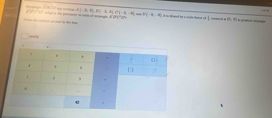 at 19 
Revnalcle ABCD has vertices A(-9,6), B(-3,6), C(-3,-6) , and D(-9,-6) It is dilated by a scale factor of
A'B'C'D'. What is the perimeter in units of rectangle A'B'C'D' ?
 1/3  centered at (0,0) to produce rectangle 
tmer the correct answer in the box. 
units