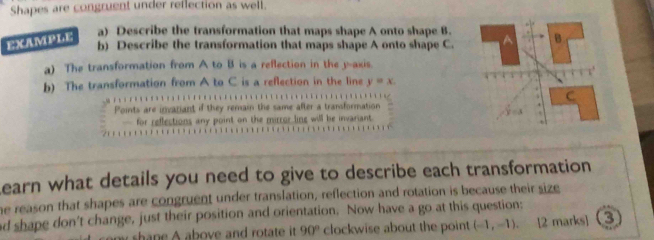 Shapes are congruent under reflection as well. 
a) Describe the transformation that maps shape A onto shape B. 
b) Describe the transformation that maps shape A onto shape C. 
EXAMPLE B 
a) The transformation from A to B is a reflection in the y-axis. 
b) The transformation from A to C is a reflection in the line y=x. 
Points are invatiant if they remain the same after a transformation 
C 
— for reflections any point on the mirror line will be invariant. 
earn what details you need to give to describe each transformation 
he reason that shapes are congruent under translation, reflection and rotation is because their size 
d shape don't change, just their position and orientation. Now have a go at this question: 
n y sh n e A above and rotate it . 90° clockwise about the point (-1,-1). 12 marks] 3