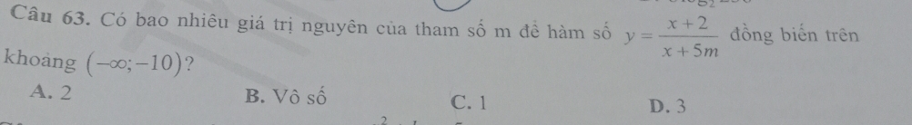 Có bao nhiêu giá trị nguyên của tham số m đề hàm số y= (x+2)/x+5m  đồng biến trên
khoang (-∈fty ;-10) ?
A. 2 B. Vô số C. 1
D. 3