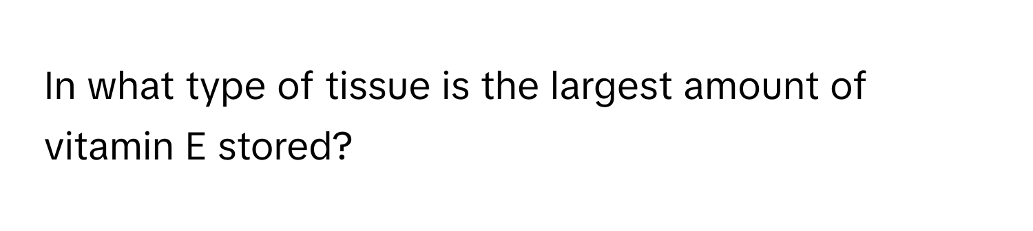 In what type of tissue is the largest amount of vitamin E stored?