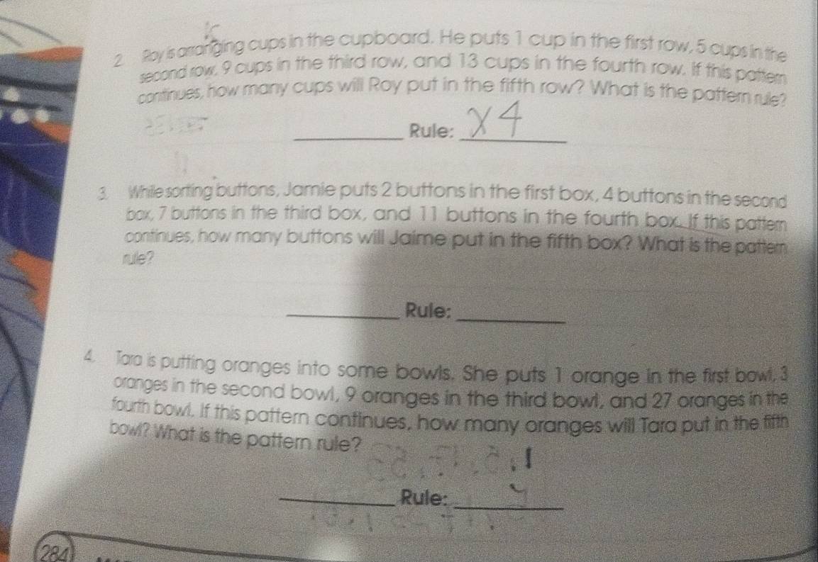 Roy is arranging cups in the cupboard. He puts 1 cup in the first row, 5 cups in the 
second row, 9 cups in the third row, and 13 cups in the fourth row. If this pattern 
continues, how many cups will Roy put in the fifth row? What is the pattern rule? 
_Rule:_ 
3. While sorting buttons, Jamie puts 2 buttons in the first box, 4 buttons in the second 
box, 7 buttons in the third box, and 11 buttons in the fourth box. If this pattern 
continues, how many buttons will Jaime put in the fifth box? What is the patter 
rule? 
_Rule:_ 
4. Tara is putting oranges into some bowls. She puts 1 orange in the first bowl, 3
oranges in the second bowl, 9 oranges in the third bowl, and 27 oranges in the 
fourth bowl. If this pattern continues, how many oranges will Tara put in the fifth 
bowl? What is the pattern rule? 
_Rule:_ 
284