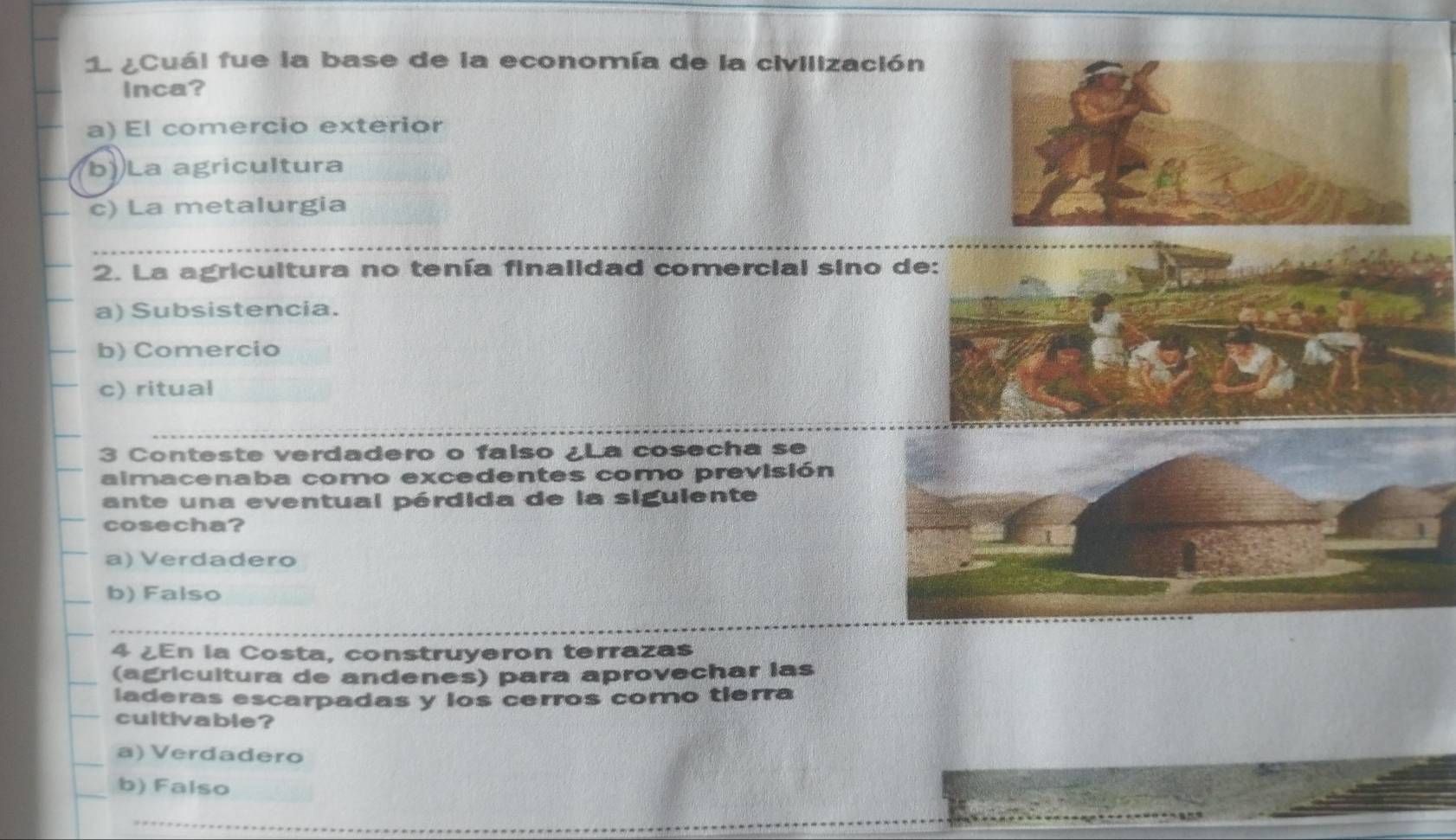 1 ¿Cuál fue la base de la economía de la civilización
Inca?
a) El comercio exterior
b)La agricultura
c) La metalurgia
2. La agricultura no tenía finalidad comercial sino d
a) Subsistencia.
b) Comercio
c) ritual
3 Conteste verdadero o falso ¿La cosecha se
almacenaba como excedentes como previsión
ante una eventual pérdida de la siguiente
cosecha?
a) Verdadero
b) Falso
4 ¿En la Costa, construyeron terrazas
(agricultura de andenes) para aprovechar las
laderas escarpadas y los cerros como tierra
cuitivable?
a) Verdadero
b) Falso
_
_