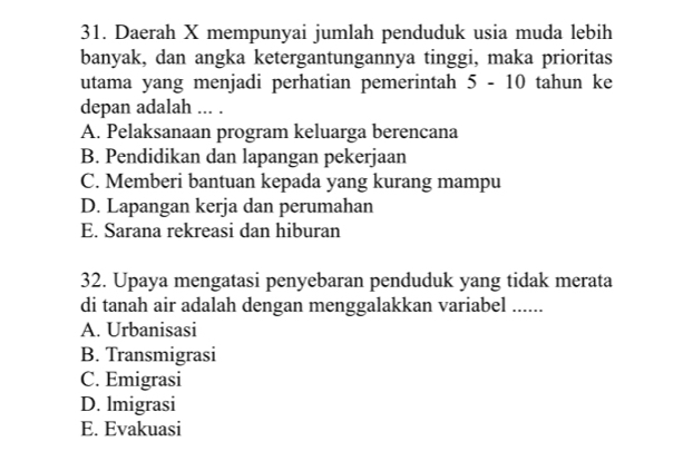 Daerah X mempunyai jumlah penduduk usia muda lebih
banyak, dan angka ketergantungannya tinggi, maka prioritas
utama yang menjadi perhatian pemerintah 5-10 tahun ke
depan adalah ... .
A. Pelaksanaan program keluarga berencana
B. Pendidikan dan lapangan pekerjaan
C. Memberi bantuan kepada yang kurang mampu
D. Lapangan kerja dan perumahan
E. Sarana rekreasi dan hiburan
32. Upaya mengatasi penyebaran penduduk yang tidak merata
di tanah air adalah dengan menggalakkan variabel ......
A. Urbanisasi
B. Transmigrasi
C. Emigrasi
D. lmigrasi
E. Evakuasi