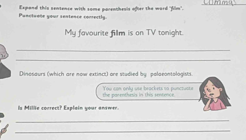 Expand this sentence with some parenthesis after the word 'film'. 
Punctuate your sentence correctly. 
My favourite film is on TV tonight. 
_ 
_ 
Dinosaurs (which are now extinct) are studied by palaeontologists. 
You can only use brackets to punctuate 
the parenthesis in this sentence. 
ls Millie correct? Explain your answer. 
_ 
_