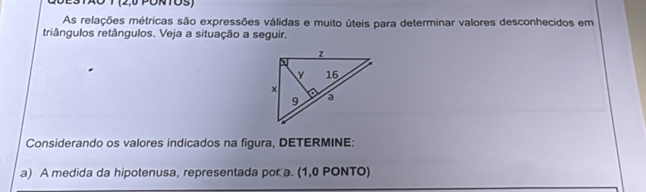 STAO T (2,0 PÜTOS) 
As relações métricas são expressões válidas e muito úteis para determinar valores desconhecidos em 
triângulos retângulos. Veja a situação a seguir. 
Considerando os valores indicados na figura, DETERMINE: 
a) A medida da hipotenusa, representada por a. (1,0 PONTO)