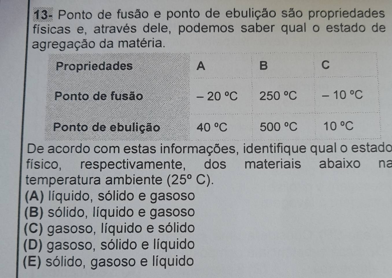 13- Ponto de fusão e ponto de ebulição são propriedades
físicas e, através dele, podemos saber qual o estado de
agregação da matéria.
Propriedades A B C
Ponto de fusão -20°C 250°C -10°C
Ponto de ebulição 40°C 500°C 10°C
De acordo com estas informações, identifique qual o estado
físico, respectivamente, dos materiais abaixo na
temperatura ambiente (25°C).
(A) líquido, sólido e gasoso
(B) sólido, líquido e gasoso
(C) gasoso, líquido e sólido
(D) gasoso, sólido e líquido
(E) sólido, gasoso e líquido