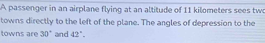 A passenger in an airplane flying at an altitude of 11 kilometers sees two 
towns directly to the left of the plane. The angles of depression to the 
towns are 30° and 42°.