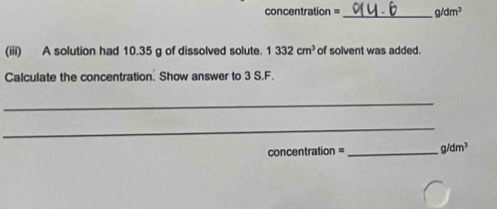 concentration =_ g/dm^3
(iii) A solution had 10.35 g of dissolved solute. 1332cm^3 of solvent was added. 
Calculate the concentration. Show answer to 3 S.F. 
_ 
_ 
concentration =_ g/dm^3