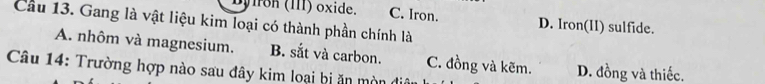 Dyiron (III) oxide. C. Iron. D. Iron(II) sulfide.
Cầu 13. Gang là vật liệu kim loại có thành phần chính là
A. nhôm và magnesium. B. sắt và carbon. C. đồng và kẽm. D. đồng và thiếc.
Câu 14: Trường hợp nào sau đây kim loại bị ăn mòn đia