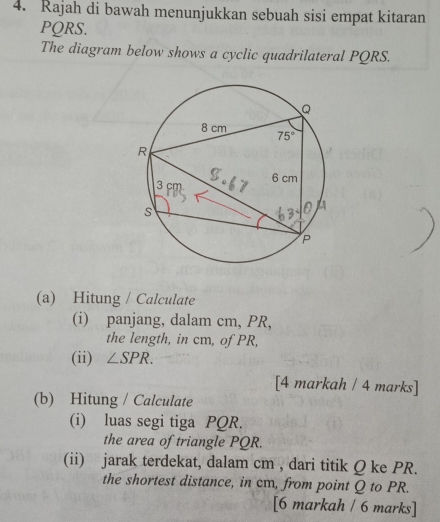 Rajah di bawah menunjukkan sebuah sisi empat kitaran
PQRS.
The diagram below shows a cyclic quadrilateral PQRS.
(a) Hitung / Calculate
(i) panjang, dalam cm, PR,
the length, in cm, of PR,
(ii) ∠ SPR.
[4 markah / 4 marks]
(b) Hitung / Calculate
(i) luas segi tiga PQR.
the area of triangle PQR.
(ii) jarak terdekat, dalam cm , dari titik Q ke PR.
the shortest distance, in cm, from point Q to PR.
[6 markah / 6 marks]