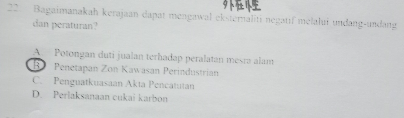 Bagaimanakah kerajaan dapat mengawal eksternaliti negatif melalui undang-undang
dan peraturan?
A. Potongan duti jualan terhadap peralatan mesra alam
B Penetapan Zon Kawasan Perindustrian
C. Penguatkuasaan Akta Pencatutan
D. Perlaksanaan cukai karbon