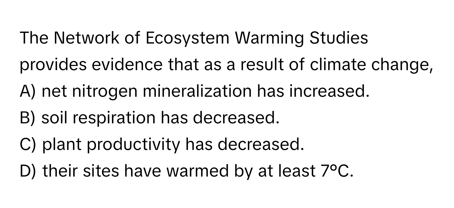 The Network of Ecosystem Warming Studies provides evidence that as a result of climate change,
A) net nitrogen mineralization has increased.
B) soil respiration has decreased.
C) plant productivity has decreased.
D) their sites have warmed by at least 7°C.