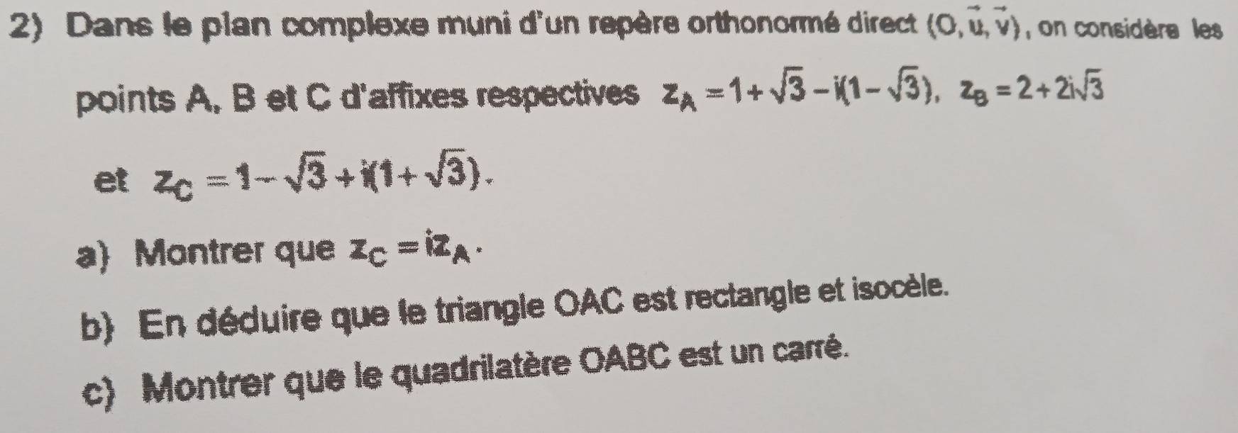 Dans le plan complexe muni d'un repère orthonormé direct (0,vector u,vector v) , on considère les 
points A, B et C d'affixes respectives z_A=1+sqrt(3)-i(1-sqrt(3)), z_B=2+2isqrt(3)
et z_C=1-sqrt(3)+i(1+sqrt(3)). 
a) Montrer que z_C=iz_A. 
b En déduire que le triangle OAC est rectangle et isocèle. 
c) Montrer que le quadrilatère OABC est un carré.