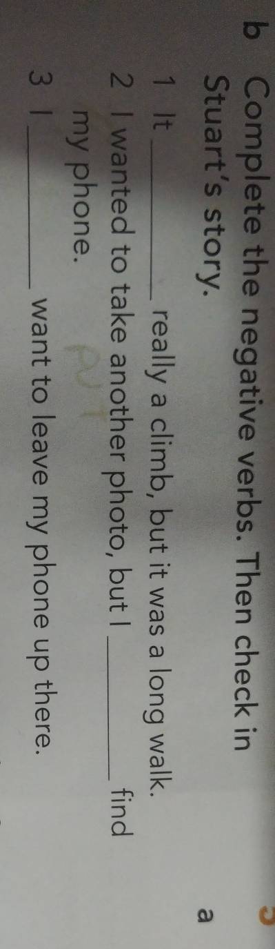 Complete the negative verbs. Then check in 
Stuart's story. 
a 
1 It _really a climb, but it was a long walk. 
2 I wanted to take another photo, but I _find 
my phone. 
3 1 _want to leave my phone up there.