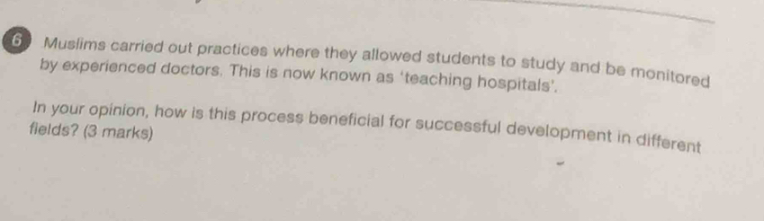 Muslims carried out practices where they allowed students to study and be monitored 
by experienced doctors. This is now known as ‘teaching hospitals’. 
In your opinion, how is this process beneficial for successful development in different 
fields? (3 marks)