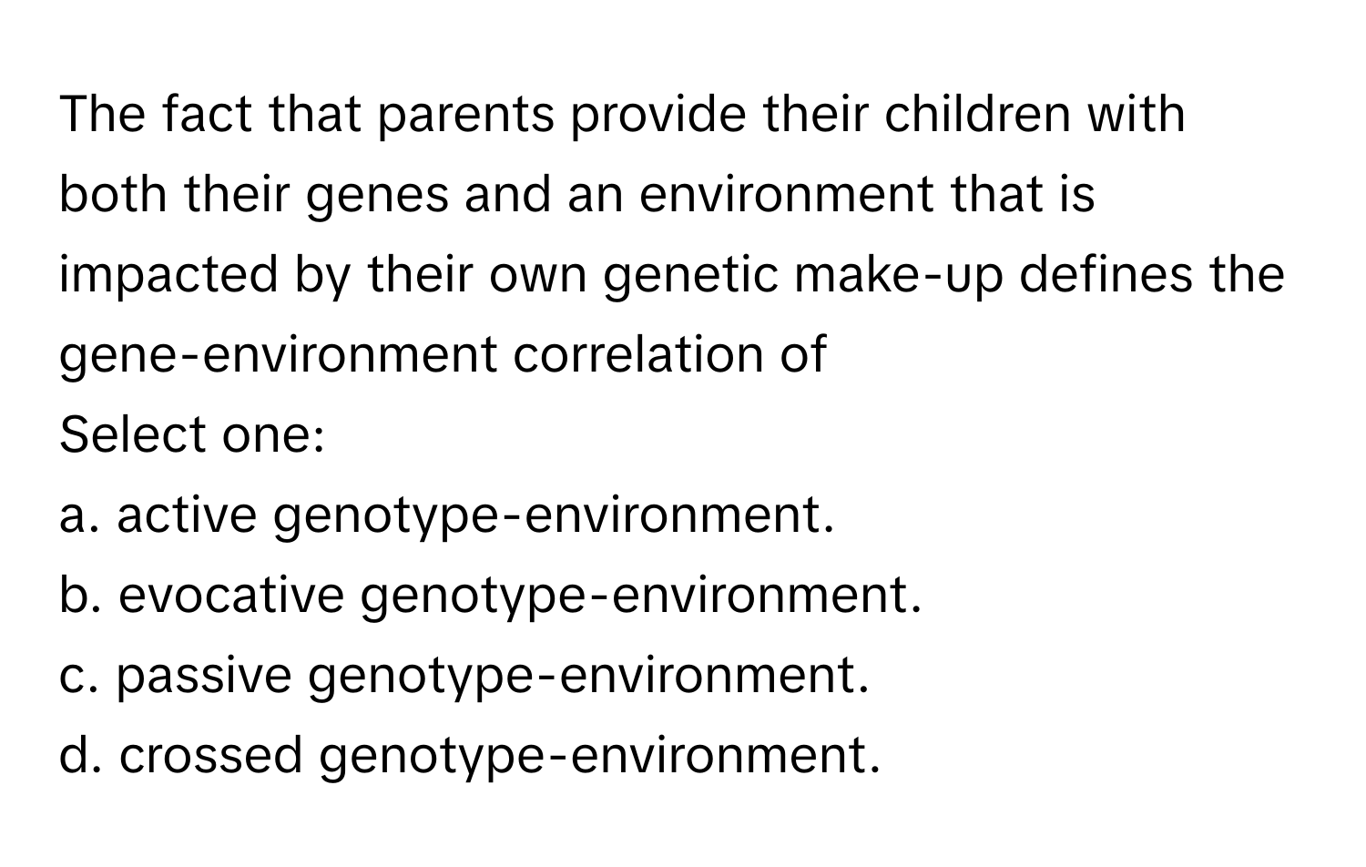 The fact that parents provide their children with both their genes and an environment that is impacted by their own genetic make-up defines the gene-environment correlation of 

Select one:
a. active genotype-environment.
b. evocative genotype-environment.
c. passive genotype-environment.
d. crossed genotype-environment.