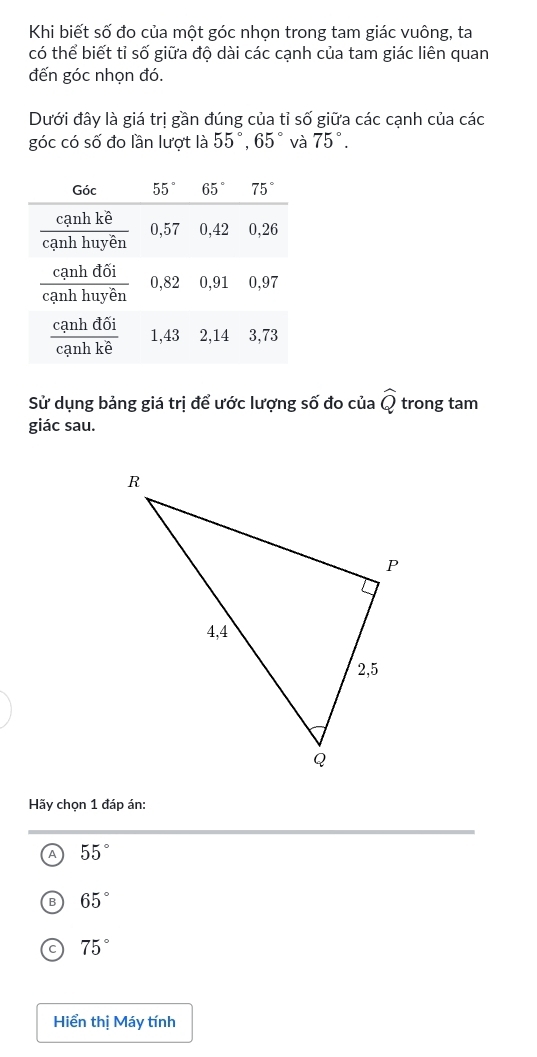 Khi biết số đo của một góc nhọn trong tam giác vuông, ta
có thể biết tỉ số giữa độ dài các cạnh của tam giác liên quan
đến góc nhọn đó.
Dưới đây là giá trị gần đúng của tỉ số giữa các cạnh của các
góc có số đo lần lượt là 55°,65° và 75°.
Sử dụng bảng giá trị để ước lượng số đo của widehat Q trong tam
giác sau.
Hãy chọn 1 đáp án:
A 55°
65°
C 75°
Hiển thị Máy tính