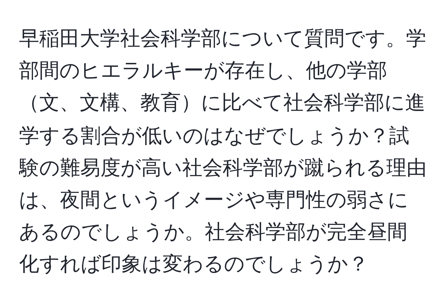 早稲田大学社会科学部について質問です。学部間のヒエラルキーが存在し、他の学部文、文構、教育に比べて社会科学部に進学する割合が低いのはなぜでしょうか？試験の難易度が高い社会科学部が蹴られる理由は、夜間というイメージや専門性の弱さにあるのでしょうか。社会科学部が完全昼間化すれば印象は変わるのでしょうか？