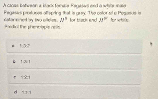 A cross between a black female Pegasus and a white male
Pegasus produces offspring that is grey. The color of a Pegasus is
determined by two alleles, H^B for black and H^w for white.
Predict the phenotypic ratio.
a 1:3:2
b 1:3:1
C 1:2:1
d 1:1:1